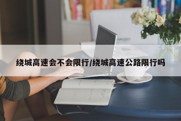 绕城高速会不会限行/绕城高速公路限行吗