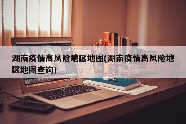 湖南疫情高风险地区地图(湖南疫情高风险地区地图查询)