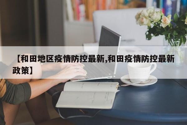 【和田地区疫情防控最新,和田疫情防控最新政策】